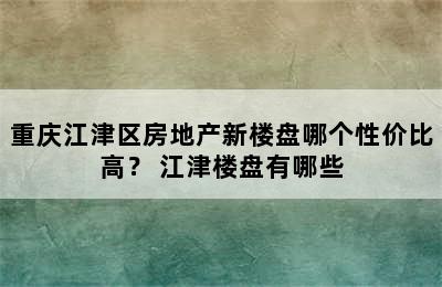 重庆江津区房地产新楼盘哪个性价比高？ 江津楼盘有哪些